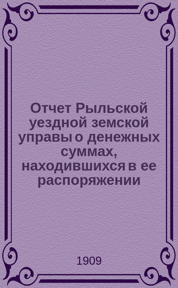 Отчет Рыльской уездной земской управы о денежных суммах, находившихся в ее распоряжении... за 1908 г. и 1-ю половину 1909 г.