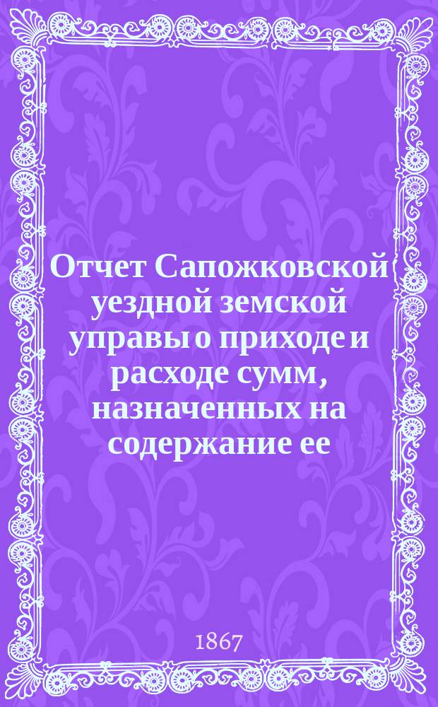 Отчет Сапожковской уездной земской управы о приходе и расходе сумм, назначенных на содержание ее... ... с 11 ноября 1865 по 1 января 1867 года