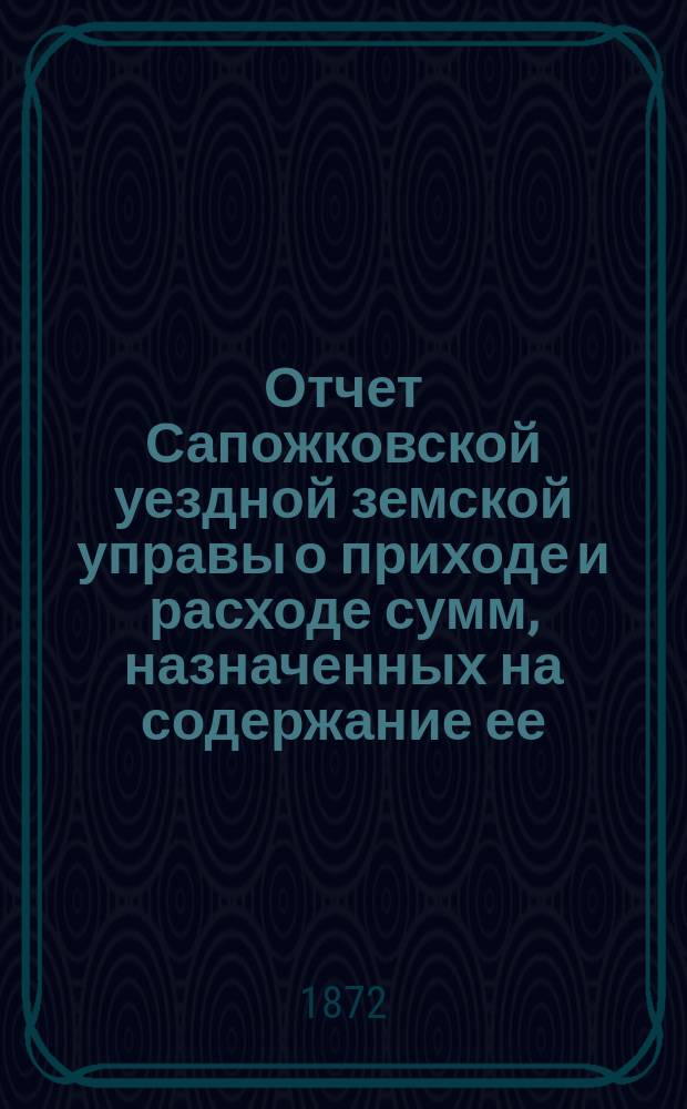 Отчет Сапожковской уездной земской управы о приходе и расходе сумм, назначенных на содержание ее... ... за 1871 и 1-ю половину 1872 г.