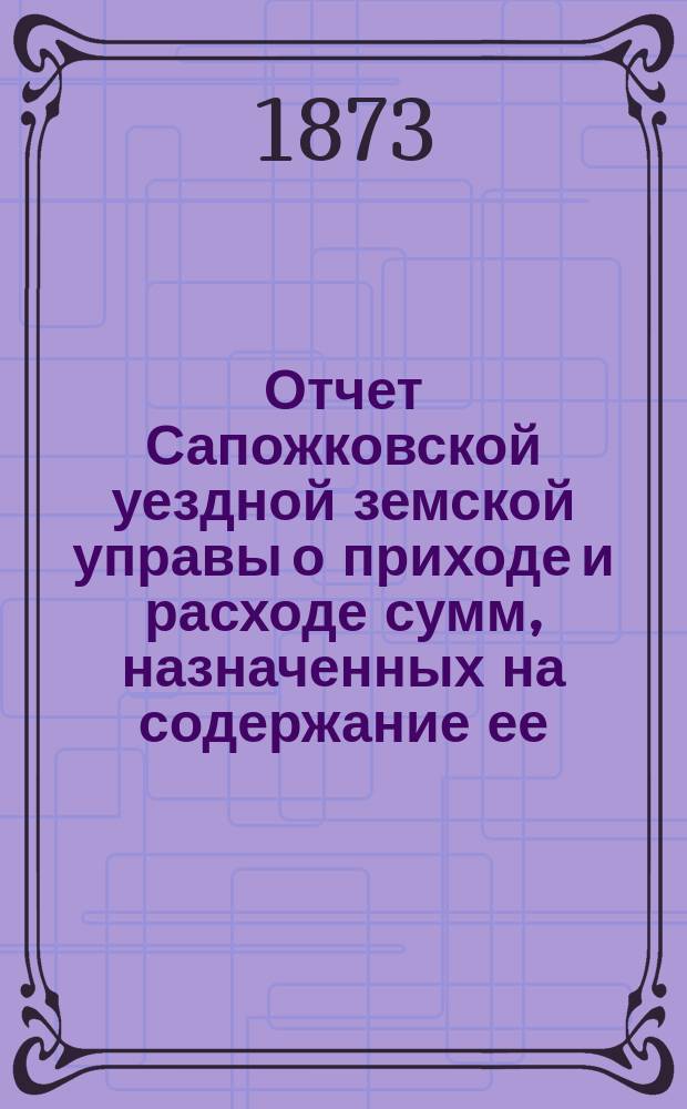 Отчет Сапожковской уездной земской управы о приходе и расходе сумм, назначенных на содержание ее... ... за 1872 год и за 1-ю половину 1873 года
