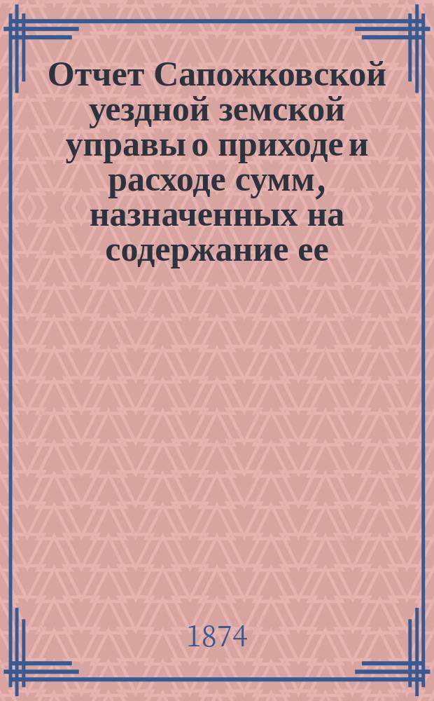 Отчет Сапожковской уездной земской управы о приходе и расходе сумм, назначенных на содержание ее... за 1873 год и за 1-ю половину 1874 года