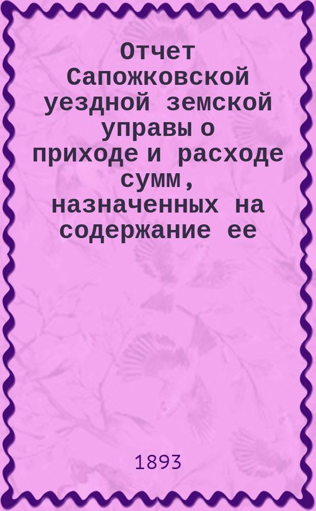 Отчет Сапожковской уездной земской управы о приходе и расходе сумм, назначенных на содержание ее... ... за 1892 год