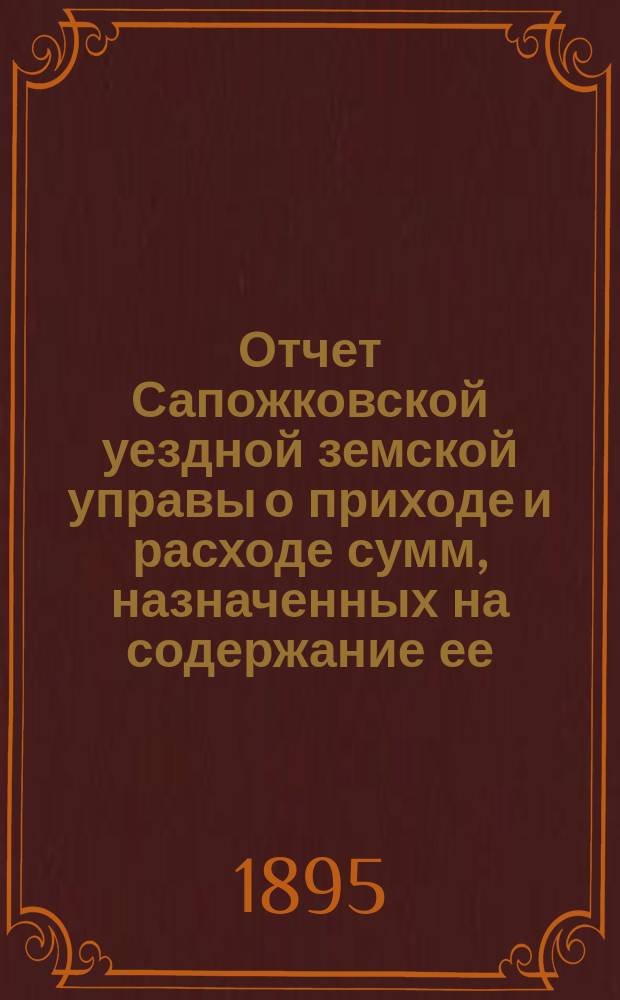 Отчет Сапожковской уездной земской управы о приходе и расходе сумм, назначенных на содержание ее... ... за 1894 год