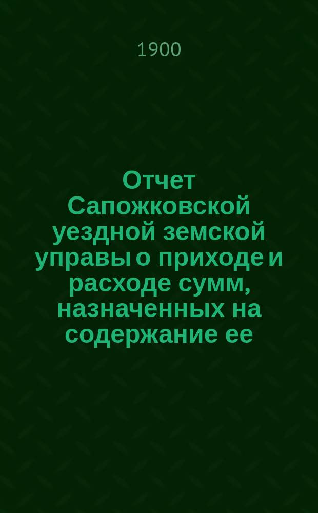 Отчет Сапожковской уездной земской управы о приходе и расходе сумм, назначенных на содержание ее... ... за 1899 год