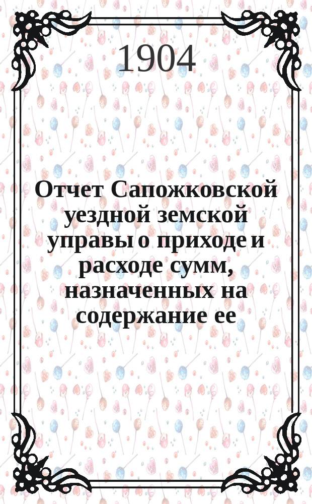 Отчет Сапожковской уездной земской управы о приходе и расходе сумм, назначенных на содержание ее... ... за 1903 год и за 1-ю половину 1904 года