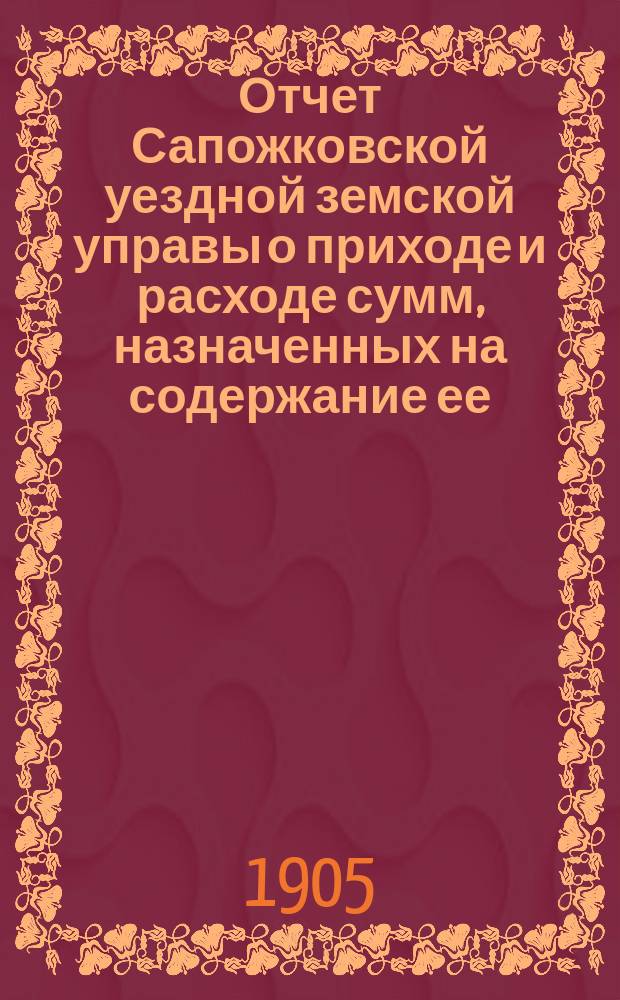 Отчет Сапожковской уездной земской управы о приходе и расходе сумм, назначенных на содержание ее... ... за 1904 год и за 1-ю половину 1905 года