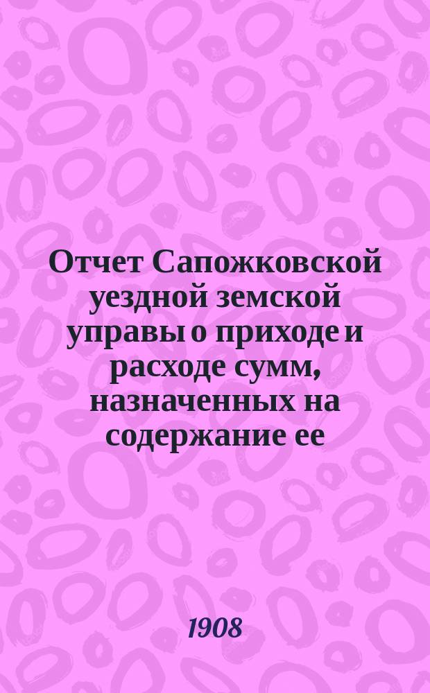 Отчет Сапожковской уездной земской управы о приходе и расходе сумм, назначенных на содержание ее... ... за 1907 год и за 1-ю половину 1908 года