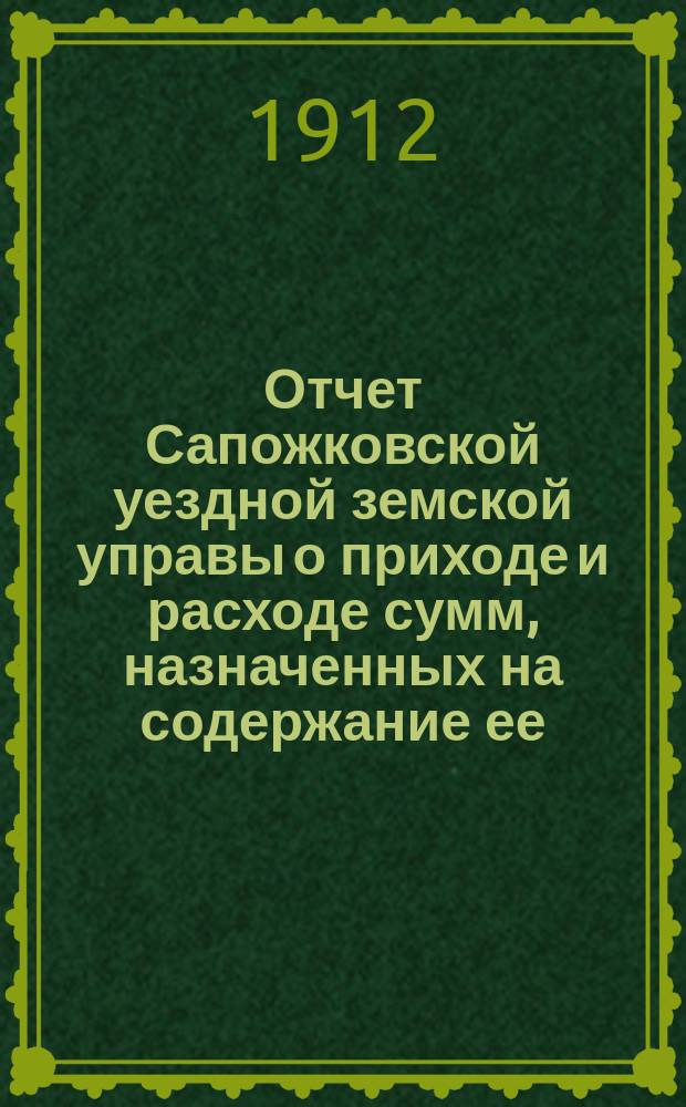 Отчет Сапожковской уездной земской управы о приходе и расходе сумм, назначенных на содержание ее... ... за 1911 год