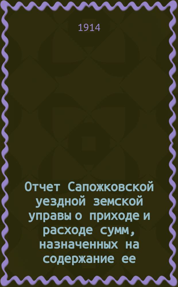 Отчет Сапожковской уездной земской управы о приходе и расходе сумм, назначенных на содержание ее... ... за 1913 год