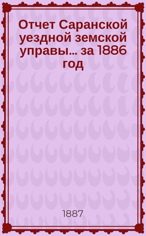 Отчет Саранской уездной земской управы... за 1886 год : за 1886 год ; Смета и раскладка на 1888 год с объяснительной к ним запиской
