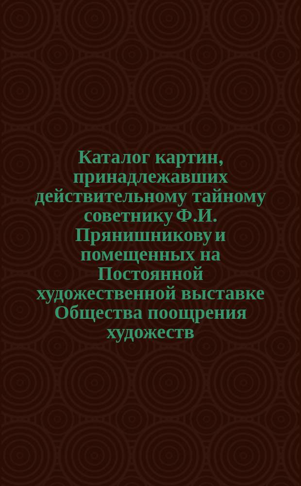 Каталог картин, принадлежавших действительному тайному советнику Ф.И. Прянишникову и помещенных на Постоянной художественной выставке Общества поощрения художеств... ... Июль 1867 года