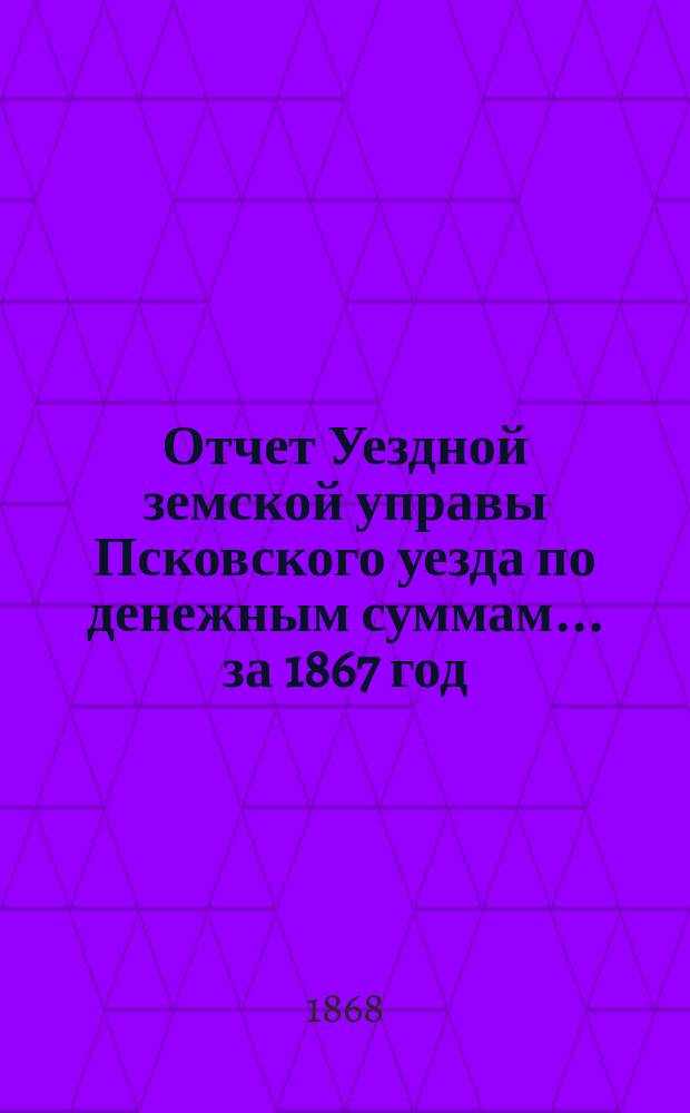 Отчет Уездной земской управы Псковского уезда по денежным суммам... [за 1867 год]