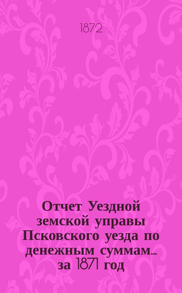 Отчет Уездной земской управы Псковского уезда по денежным суммам... за 1871 год