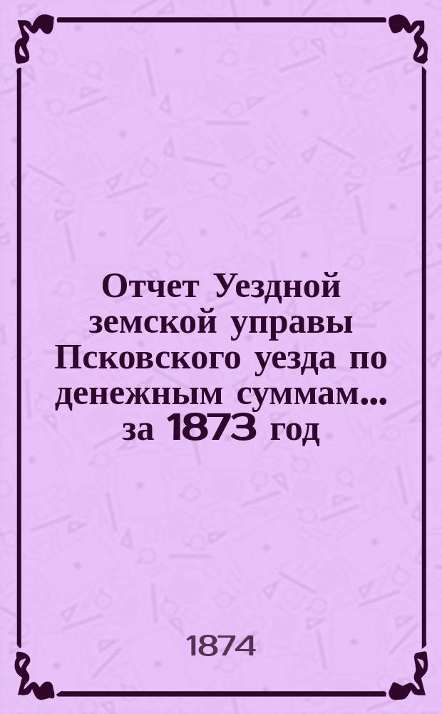 Отчет Уездной земской управы Псковского уезда по денежным суммам... за 1873 год