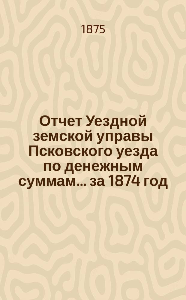Отчет Уездной земской управы Псковского уезда по денежным суммам... за 1874 год