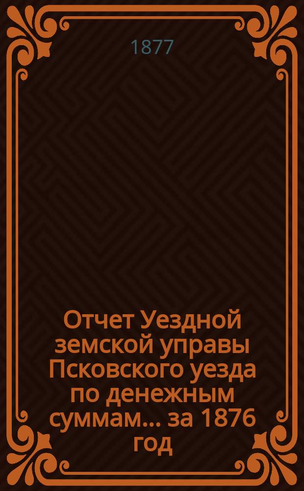 Отчет Уездной земской управы Псковского уезда по денежным суммам... за 1876 год