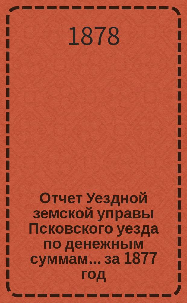 Отчет Уездной земской управы Псковского уезда по денежным суммам... за 1877 год