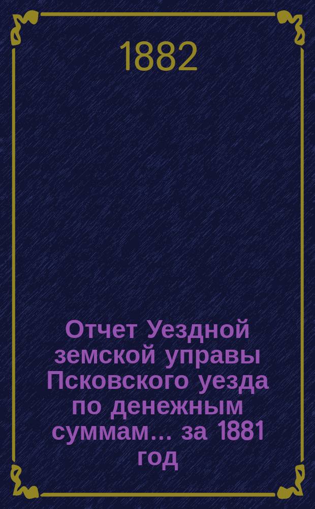 Отчет Уездной земской управы Псковского уезда по денежным суммам... за 1881 год