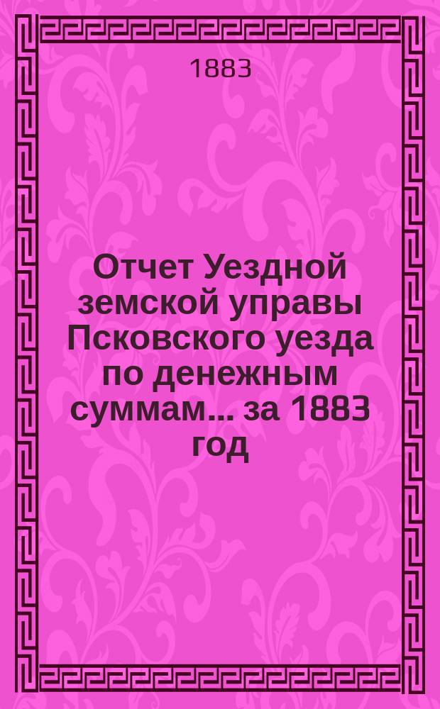Отчет Уездной земской управы Псковского уезда по денежным суммам... за 1883 год