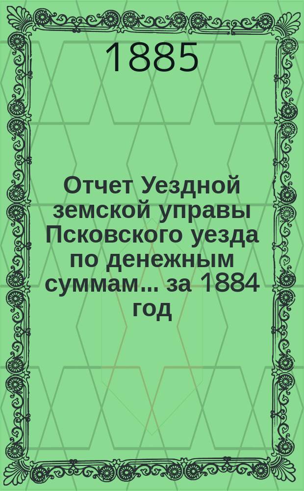 Отчет Уездной земской управы Псковского уезда по денежным суммам... за 1884 год