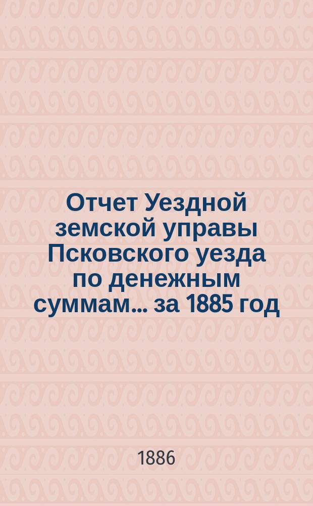 Отчет Уездной земской управы Псковского уезда по денежным суммам... за 1885 год