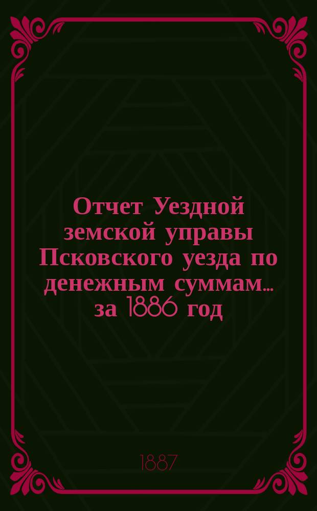 Отчет Уездной земской управы Псковского уезда по денежным суммам... за 1886 год