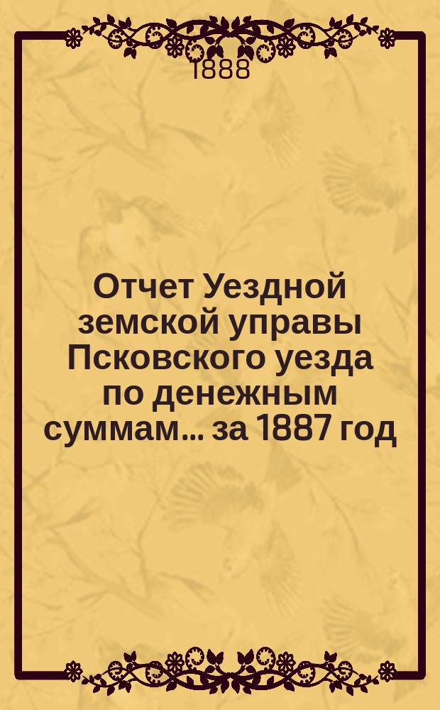 Отчет Уездной земской управы Псковского уезда по денежным суммам... за 1887 год