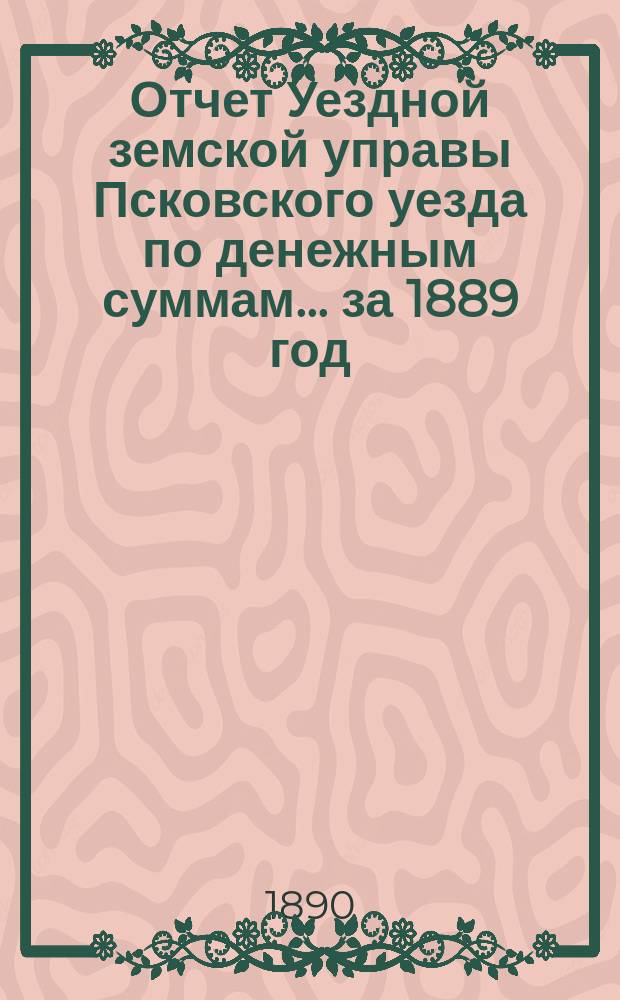 Отчет Уездной земской управы Псковского уезда по денежным суммам... за 1889 год
