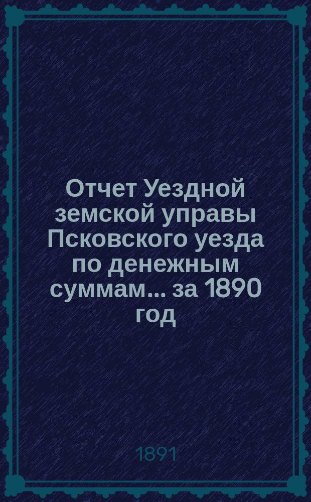 Отчет Уездной земской управы Псковского уезда по денежным суммам... за 1890 год