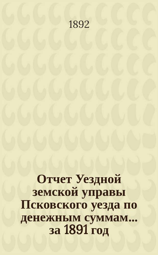 Отчет Уездной земской управы Псковского уезда по денежным суммам... за 1891 год