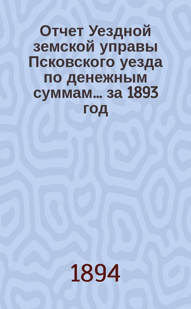Отчет Уездной земской управы Псковского уезда по денежным суммам... за 1893 год