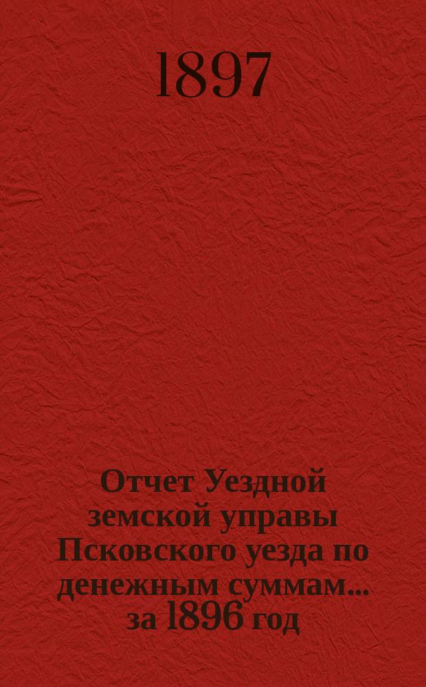 Отчет Уездной земской управы Псковского уезда по денежным суммам... за 1896 год