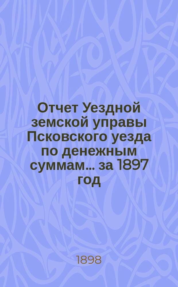 Отчет Уездной земской управы Псковского уезда по денежным суммам... за 1897 год