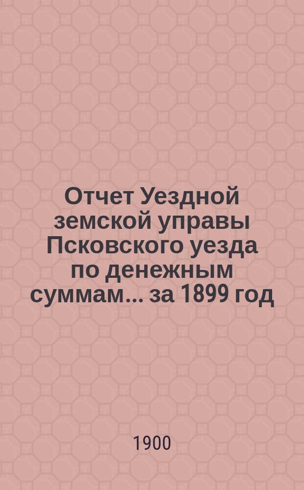 Отчет Уездной земской управы Псковского уезда по денежным суммам... за 1899 год