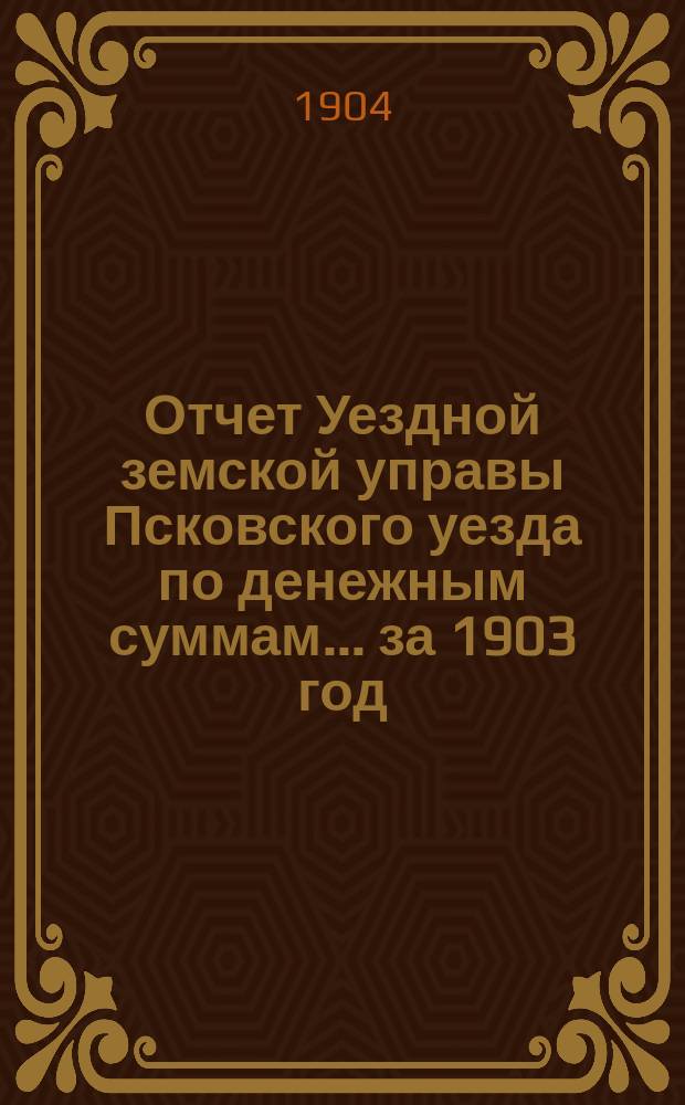 Отчет Уездной земской управы Псковского уезда по денежным суммам... за 1903 год
