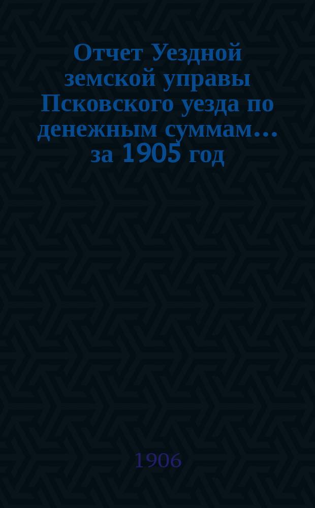 Отчет Уездной земской управы Псковского уезда по денежным суммам... за 1905 год