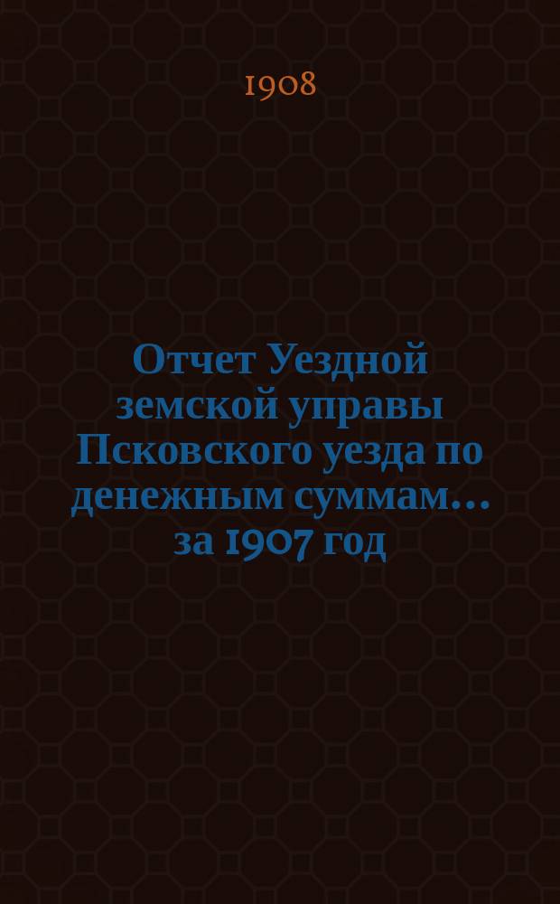 Отчет Уездной земской управы Псковского уезда по денежным суммам... за 1907 год