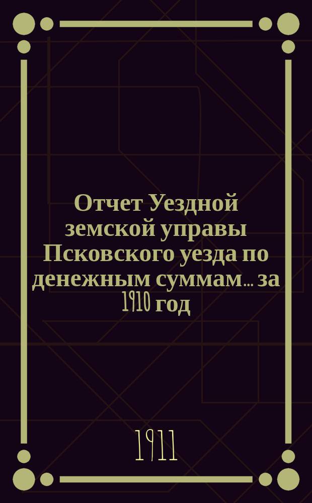 Отчет Уездной земской управы Псковского уезда по денежным суммам... за 1910 год