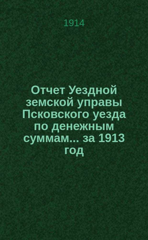 Отчет Уездной земской управы Псковского уезда по денежным суммам... за 1913 год