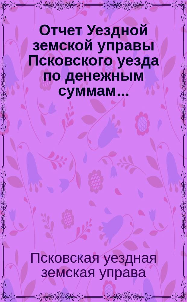 Отчет Уездной земской управы Псковского уезда по денежным суммам...