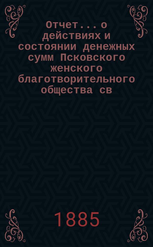 Отчет... [о действиях и состоянии денежных сумм Псковского женского благотворительного общества св. Марии. XIX-й... за 1884 год