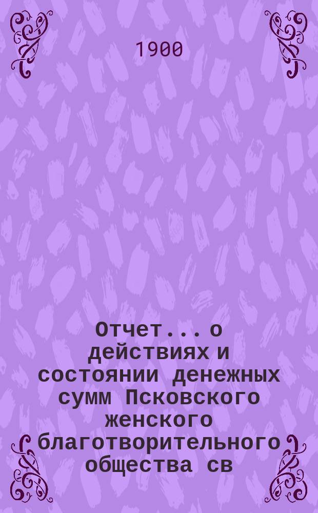 Отчет... [о действиях и состоянии денежных сумм Псковского женского благотворительного общества св. Марии. XXXIV... за 1899 год