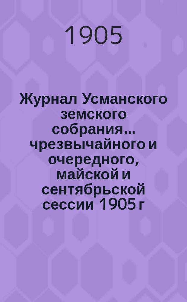 Журнал Усманского земского собрания. ... чрезвычайного и очередного, майской и сентябрьской сессии 1905 г.