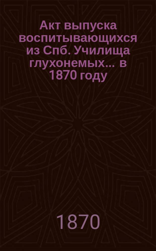Акт выпуска воспитывающихся из Спб. Училища глухонемых... ... в 1870 году