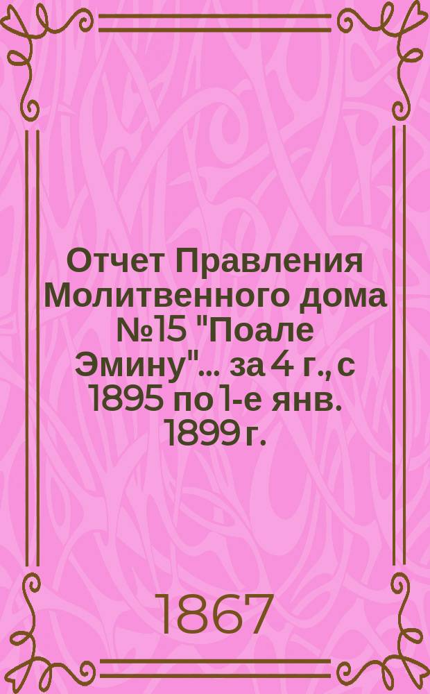 Отчет Правления Молитвенного дома № 15 "Поале Эмину"... ... за 4 г., с 1895 по 1-е янв. 1899 г.