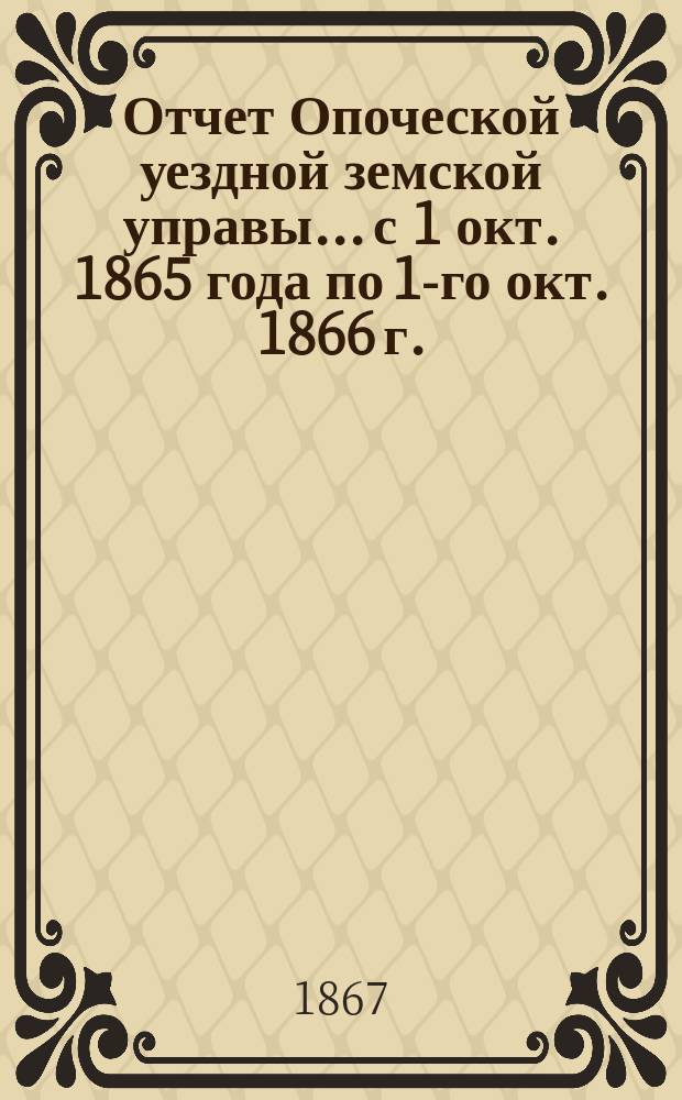 Отчет Опоческой уездной земской управы... с 1 окт. 1865 года по 1-го окт. 1866 г.