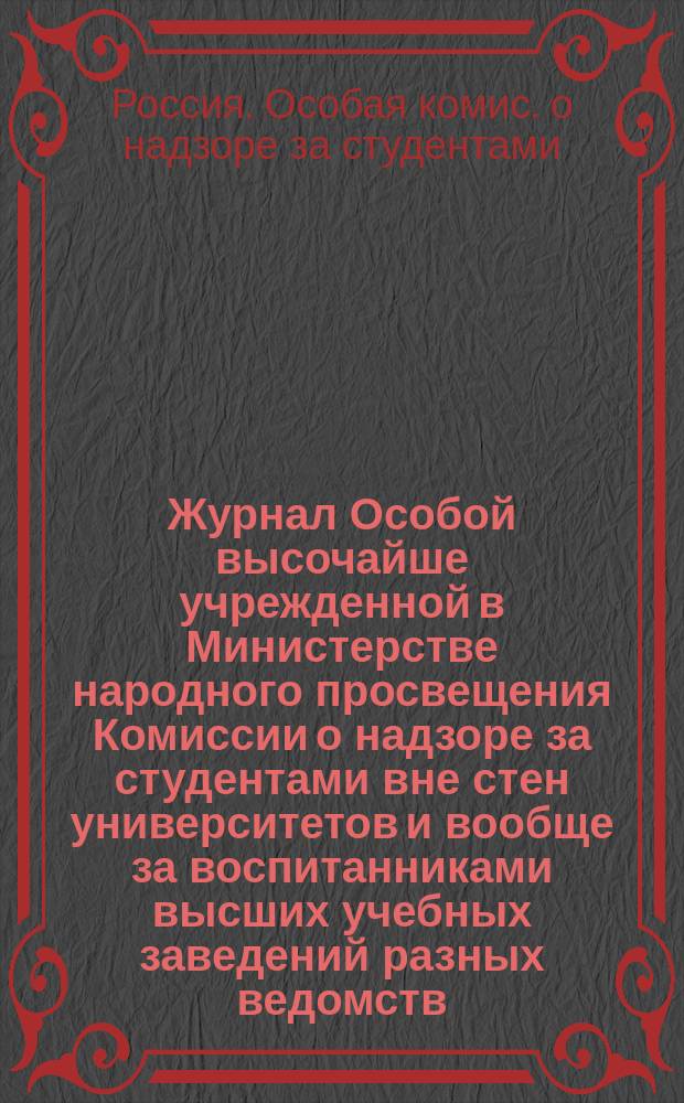 Журнал Особой высочайше учрежденной в Министерстве народного просвещения Комиссии о надзоре за студентами вне стен университетов и вообще за воспитанниками высших учебных заведений разных ведомств ...