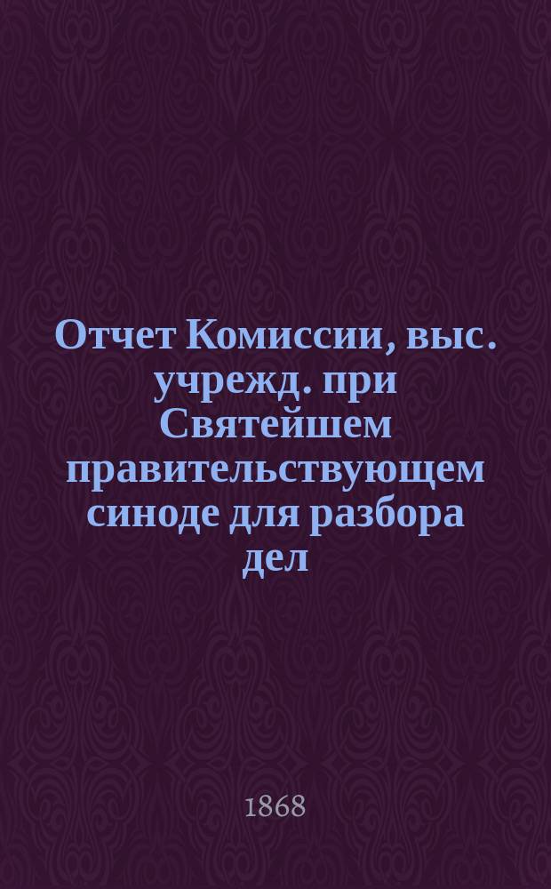 Отчет Комиссии, выс. учрежд. при Святейшем правительствующем синоде для разбора дел, хранящихся в его архиве... за 1867 год