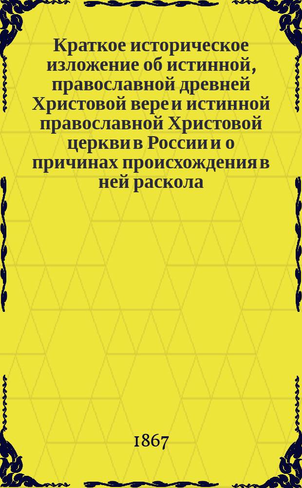 Краткое историческое изложение об истинной, православной древней Христовой вере и истинной православной Христовой церкви в России и о причинах происхождения в ней раскола, с учением и характером его, в утверждение истинных чад церкви и к вразумлению так называемых, староверов и старообрядцев