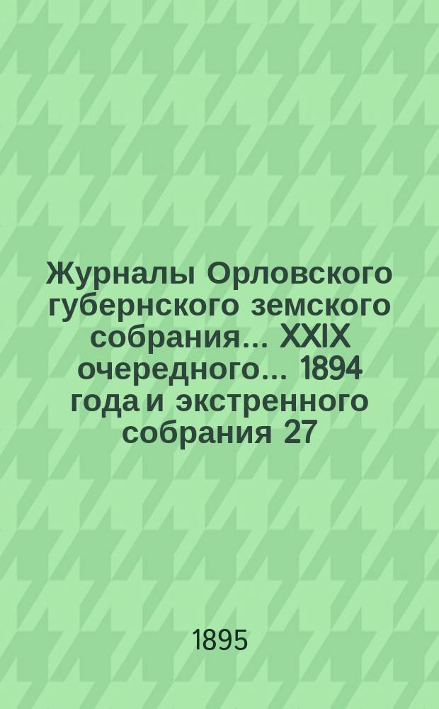 Журналы Орловского губернского земского собрания... XXIX очередного... 1894 года и экстренного собрания 27, 28 февраля и 1 марта 1895 года